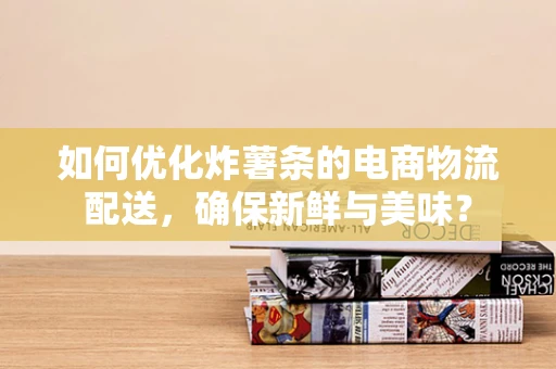 如何优化炸薯条的电商物流配送，确保新鲜与美味？