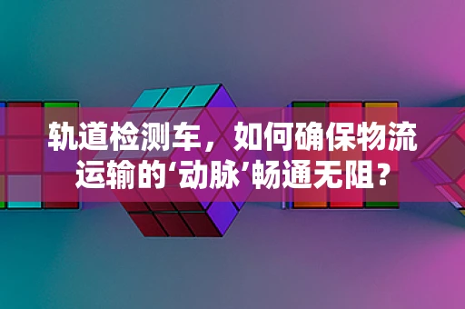 轨道检测车，如何确保物流运输的‘动脉’畅通无阻？
