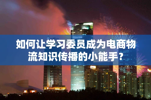 如何让学习委员成为电商物流知识传播的小能手？