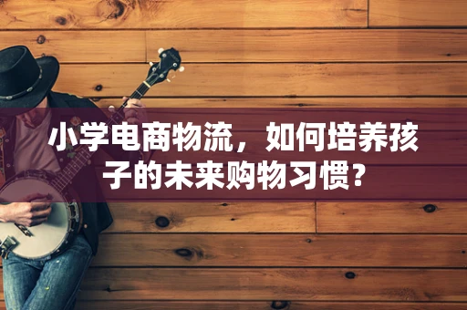 小学电商物流，如何培养孩子的未来购物习惯？