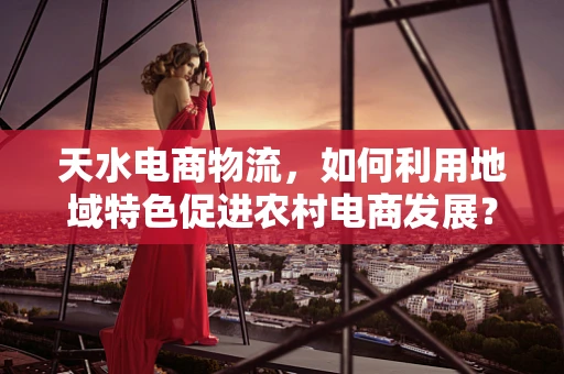 天水电商物流，如何利用地域特色促进农村电商发展？