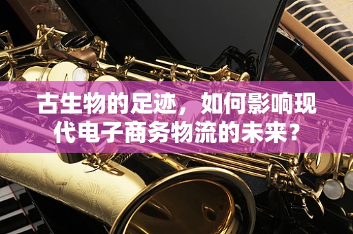 古生物的足迹，如何影响现代电子商务物流的未来？