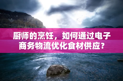 厨师的烹饪，如何通过电子商务物流优化食材供应？