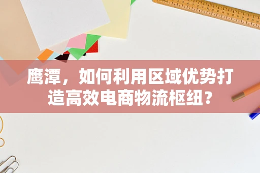 鹰潭，如何利用区域优势打造高效电商物流枢纽？