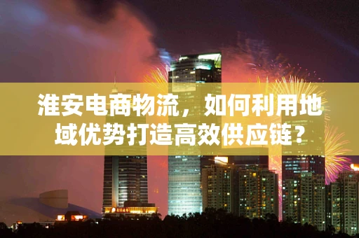 淮安电商物流，如何利用地域优势打造高效供应链？