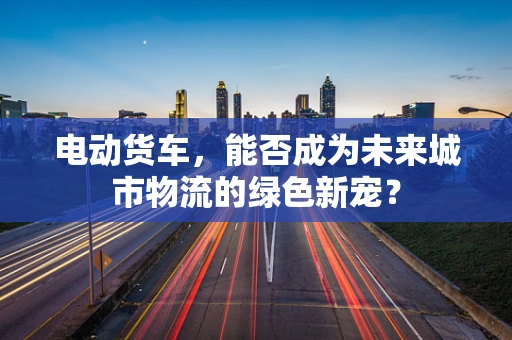 电动货车，能否成为未来城市物流的绿色新宠？