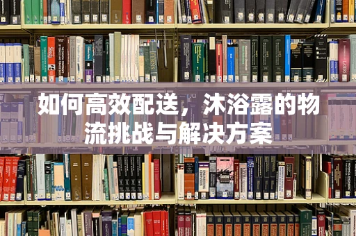 如何高效配送，沐浴露的物流挑战与解决方案