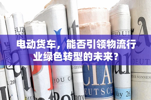 电动货车，能否引领物流行业绿色转型的未来？