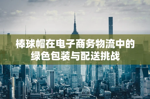 棒球帽在电子商务物流中的绿色包装与配送挑战
