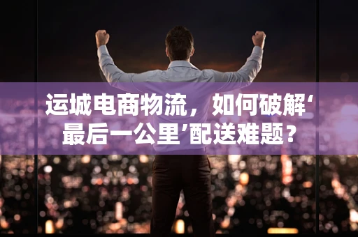 运城电商物流，如何破解‘最后一公里’配送难题？