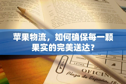 苹果物流，如何确保每一颗果实的完美送达？