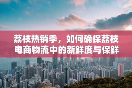 荔枝热销季，如何确保荔枝电商物流中的新鲜度与保鲜技术？