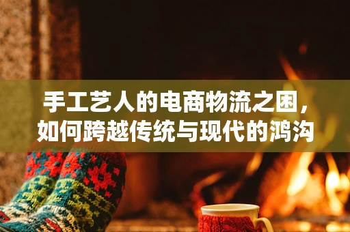 手工艺人的电商物流之困，如何跨越传统与现代的鸿沟？