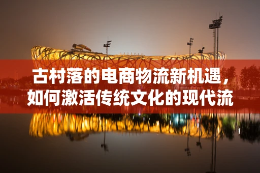 古村落的电商物流新机遇，如何激活传统文化的现代流通？