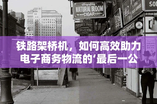 铁路架桥机，如何高效助力电子商务物流的‘最后一公里’？