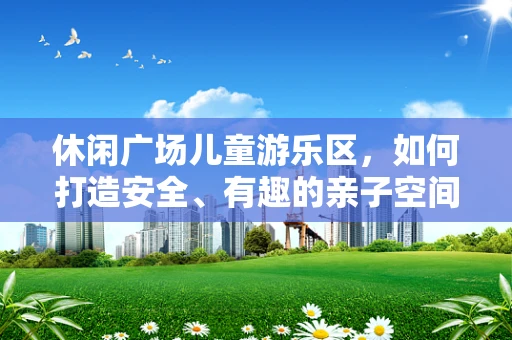 休闲广场儿童游乐区，如何打造安全、有趣的亲子空间？