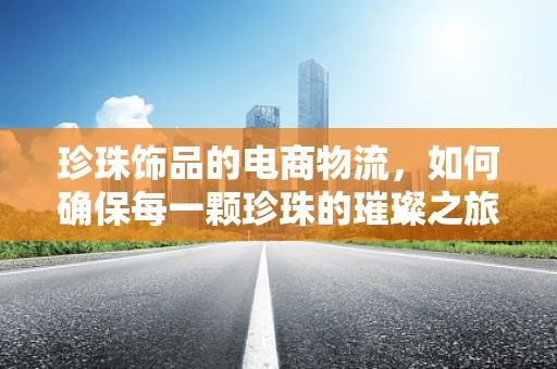 珍珠饰品的电商物流，如何确保每一颗珍珠的璀璨之旅？