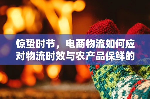 惊蛰时节，电商物流如何应对物流时效与农产品保鲜的双重挑战？