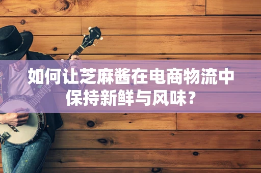 如何让芝麻酱在电商物流中保持新鲜与风味？