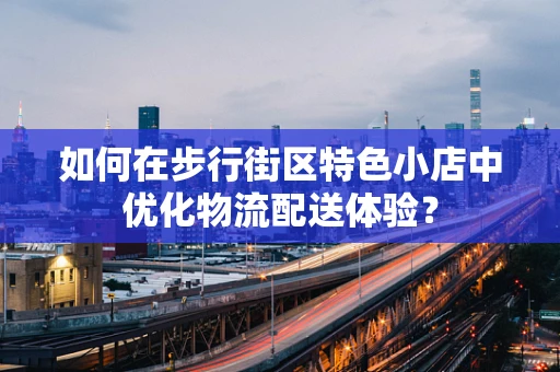 如何在步行街区特色小店中优化物流配送体验？