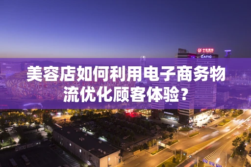 美容店如何利用电子商务物流优化顾客体验？