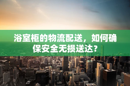 浴室柜的物流配送，如何确保安全无损送达？