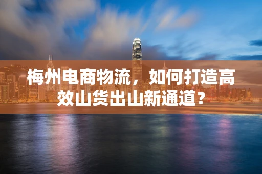 梅州电商物流，如何打造高效山货出山新通道？