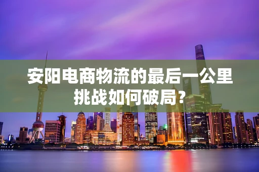 安阳电商物流的最后一公里挑战如何破局？