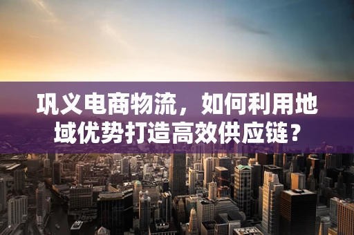 巩义电商物流，如何利用地域优势打造高效供应链？
