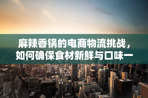 麻辣香锅的电商物流挑战，如何确保食材新鲜与口味一致？