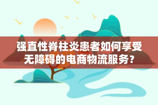 强直性脊柱炎患者如何享受无障碍的电商物流服务？