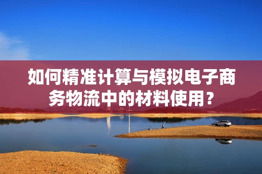 如何精准计算与模拟电子商务物流中的材料使用？