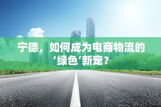 宁德，如何成为电商物流的‘绿色’新宠？