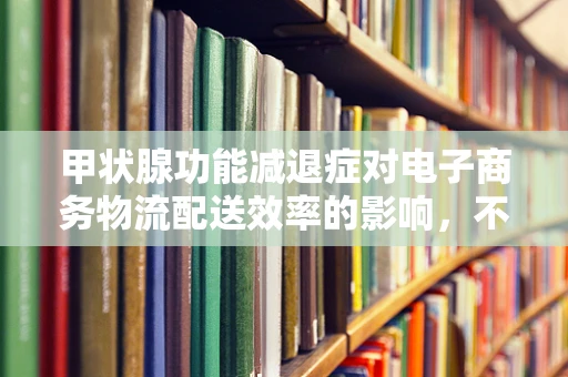 甲状腺功能减退症对电子商务物流配送效率的影响，不可忽视的隐形之手