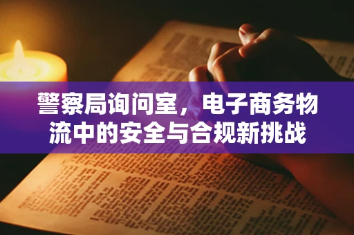 警察局询问室，电子商务物流中的安全与合规新挑战