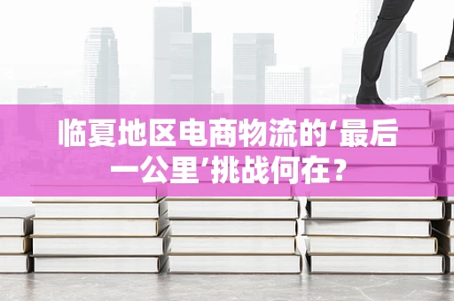 临夏地区电商物流的‘最后一公里’挑战何在？