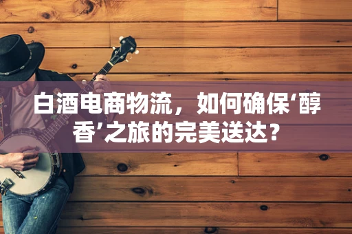 白酒电商物流，如何确保‘醇香’之旅的完美送达？