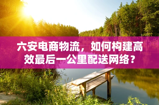 六安电商物流，如何构建高效最后一公里配送网络？