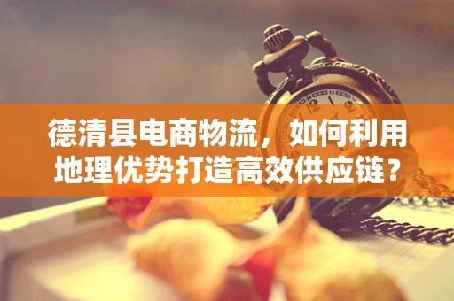德清县电商物流，如何利用地理优势打造高效供应链？
