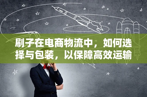 刷子在电商物流中，如何选择与包装，以保障高效运输？