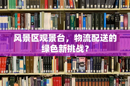 风景区观景台，物流配送的绿色新挑战？
