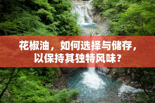 花椒油，如何选择与储存，以保持其独特风味？