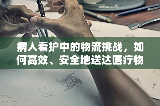 病人看护中的物流挑战，如何高效、安全地送达医疗物资？