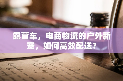 露营车，电商物流的户外新宠，如何高效配送？
