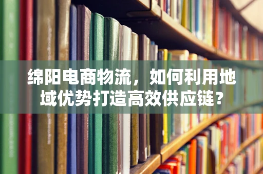 绵阳电商物流，如何利用地域优势打造高效供应链？