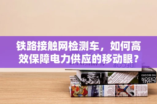 铁路接触网检测车，如何高效保障电力供应的移动眼？