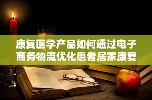 康复医学产品如何通过电子商务物流优化患者居家康复体验？