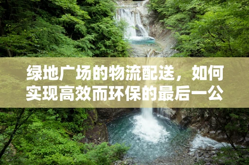 绿地广场的物流配送，如何实现高效而环保的最后一公里？