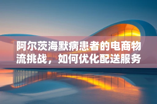 阿尔茨海默病患者的电商物流挑战，如何优化配送服务？