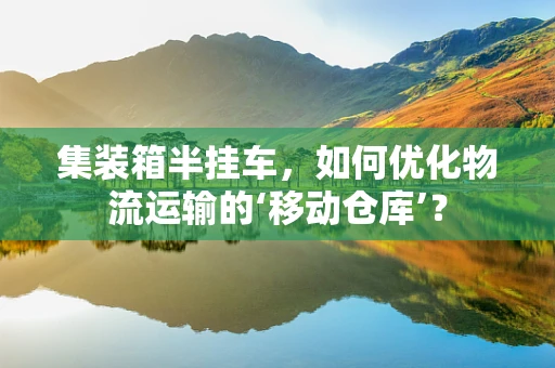 集装箱半挂车，如何优化物流运输的‘移动仓库’？